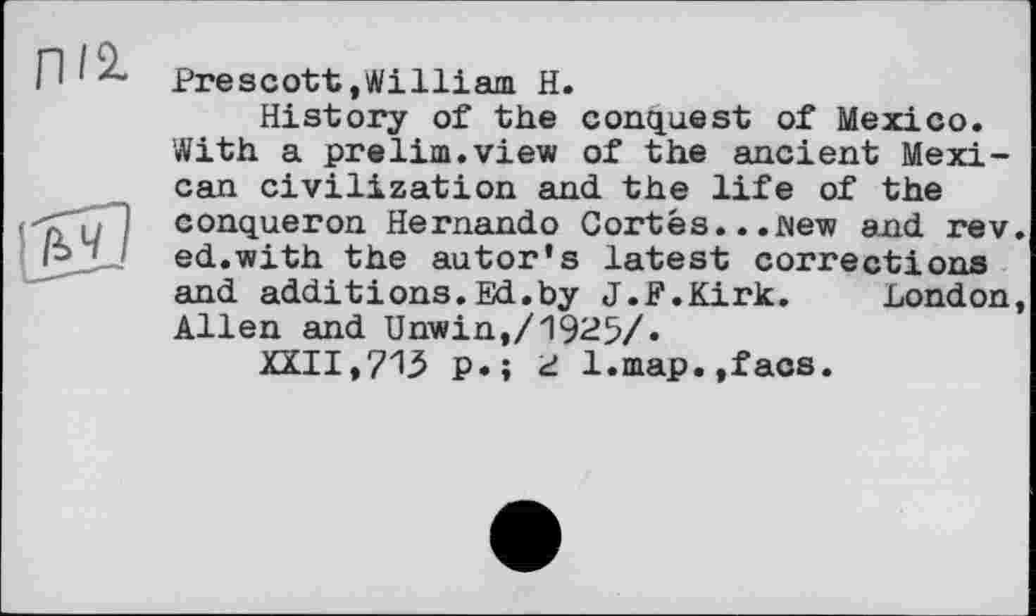 ﻿Г1І2-
Prescott.William H.
History of the conquest of Mexico. With a prelim.view of the ancient Mexican civilization and the life of the conqueron Hernando Cortes...Mew and rev. ed.with the autor's latest corrections and additions.Ed.by J.F.Kirk.	London,
Allen and Unwin,/1925/.
XXII,713 p.î d l.map.,facs.